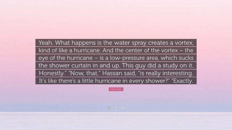John Green Quote: “Yeah. What happens is the water spray creates a vortex, kind of like a hurricane. And the center of the vortex – the eye of the hurricane – is a low-pressure area, which sucks the shower curtain in and up. This guy did a study on it. Honestly.” “Now, that,” Hassan said, “is really interesting. It’s like there’s a little hurricane in every shower?” “Exactly.”