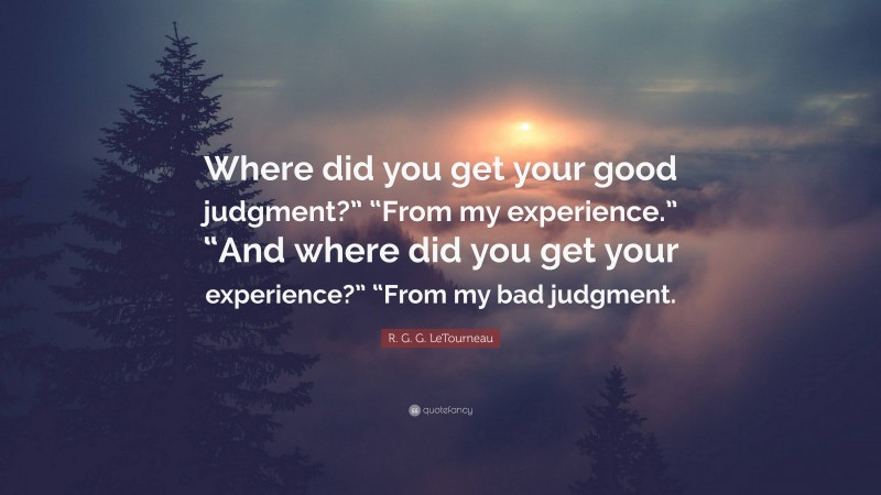 R. G. G. LeTourneau Quote: “Where did you get your good judgment?” “From my experience.” “And where did you get your experience?” “From my bad judgment.”