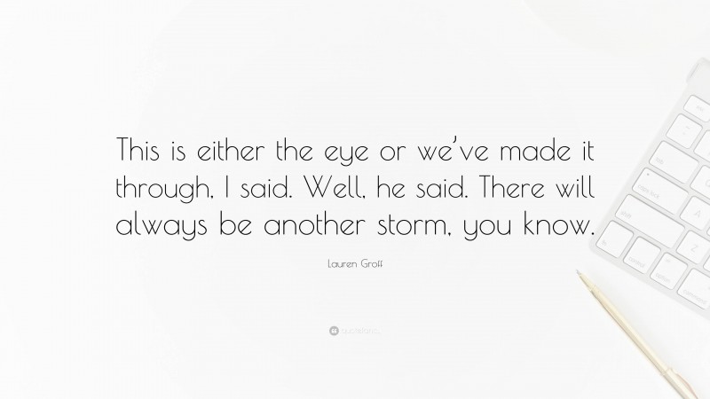 Lauren Groff Quote: “This is either the eye or we’ve made it through, I said. Well, he said. There will always be another storm, you know.”