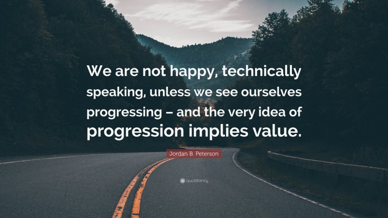 Jordan B. Peterson Quote: “We are not happy, technically speaking, unless we see ourselves progressing – and the very idea of progression implies value.”