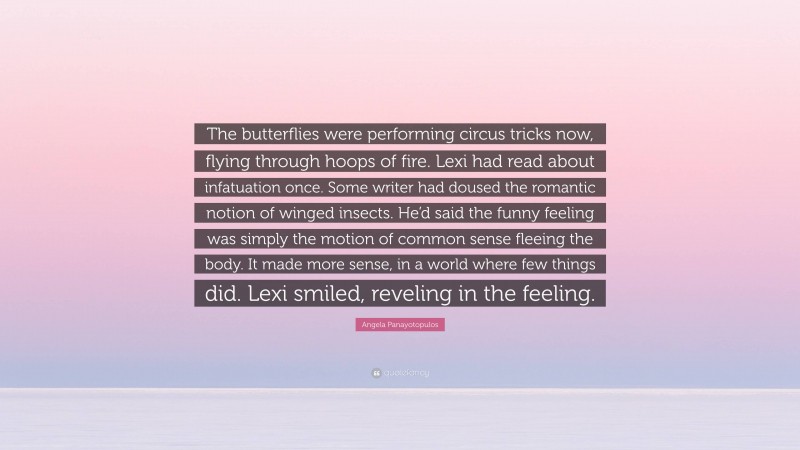 Angela Panayotopulos Quote: “The butterflies were performing circus tricks now, flying through hoops of fire. Lexi had read about infatuation once. Some writer had doused the romantic notion of winged insects. He’d said the funny feeling was simply the motion of common sense fleeing the body. It made more sense, in a world where few things did. Lexi smiled, reveling in the feeling.”