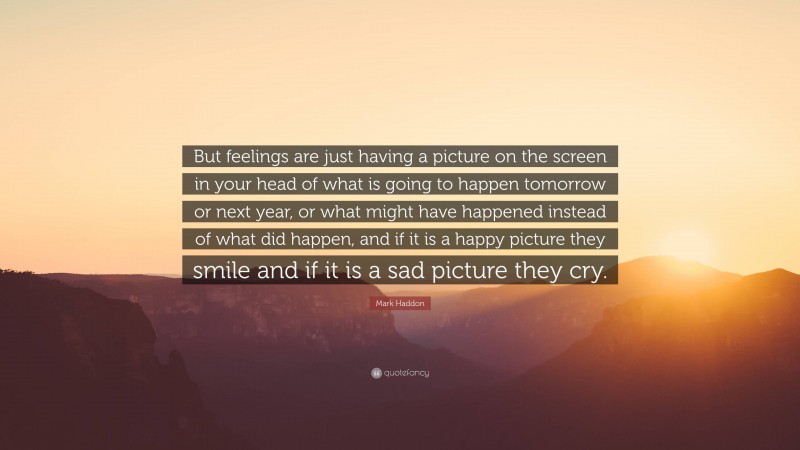 Mark Haddon Quote: “But feelings are just having a picture on the screen in your head of what is going to happen tomorrow or next year, or what might have happened instead of what did happen, and if it is a happy picture they smile and if it is a sad picture they cry.”