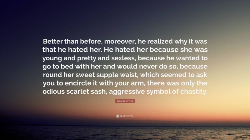 George Orwell Quote: “Better than before, moreover, he realized why it was that he hated her. He hated her because she was young and pretty and sexless, because he wanted to go to bed with her and would never do so, because round her sweet supple waist, which seemed to ask you to encircle it with your arm, there was only the odious scarlet sash, aggressive symbol of chastity.”