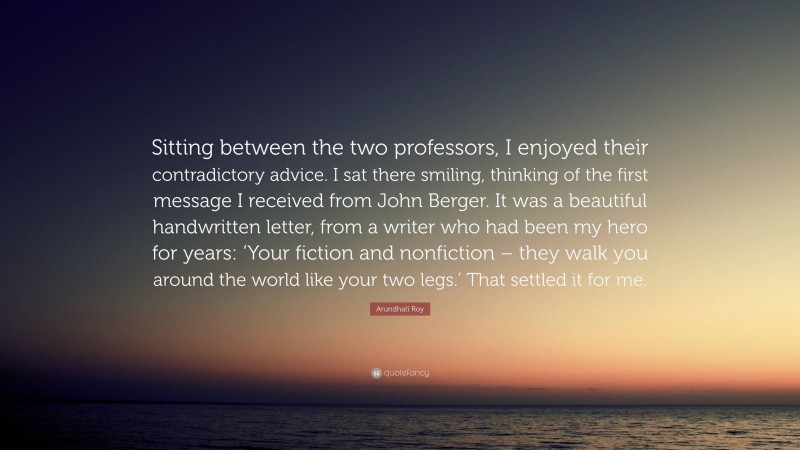 Arundhati Roy Quote: “Sitting between the two professors, I enjoyed their contradictory advice. I sat there smiling, thinking of the first message I received from John Berger. It was a beautiful handwritten letter, from a writer who had been my hero for years: ‘Your fiction and nonfiction – they walk you around the world like your two legs.’ That settled it for me.”