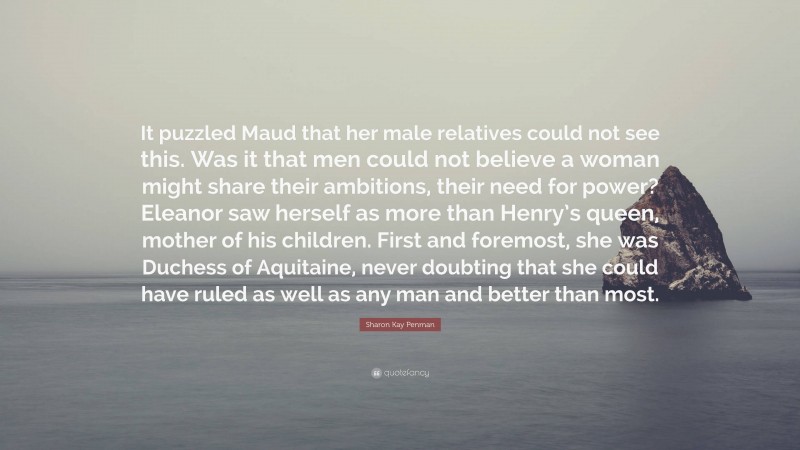 Sharon Kay Penman Quote: “It puzzled Maud that her male relatives could not see this. Was it that men could not believe a woman might share their ambitions, their need for power? Eleanor saw herself as more than Henry’s queen, mother of his children. First and foremost, she was Duchess of Aquitaine, never doubting that she could have ruled as well as any man and better than most.”