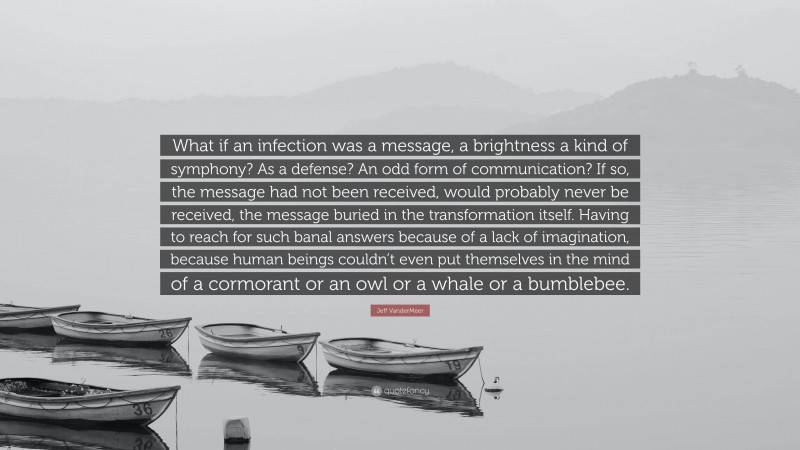 Jeff VanderMeer Quote: “What if an infection was a message, a brightness a kind of symphony? As a defense? An odd form of communication? If so, the message had not been received, would probably never be received, the message buried in the transformation itself. Having to reach for such banal answers because of a lack of imagination, because human beings couldn’t even put themselves in the mind of a cormorant or an owl or a whale or a bumblebee.”