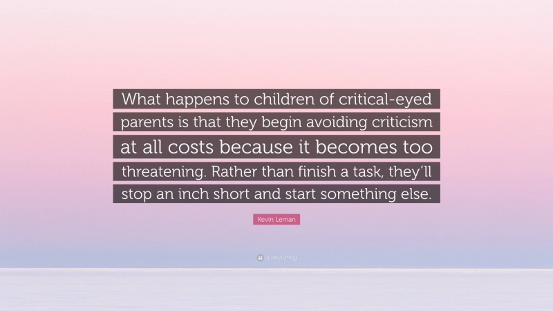 Kevin Leman Quote: “What happens to children of critical-eyed parents is that they begin avoiding criticism at all costs because it becomes too threatening. Rather than finish a task, they’ll stop an inch short and start something else.”