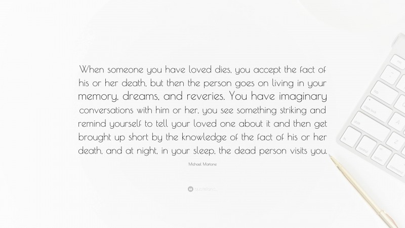 Michael Martone Quote: “When someone you have loved dies, you accept the fact of his or her death, but then the person goes on living in your memory, dreams, and reveries. You have imaginary conversations with him or her, you see something striking and remind yourself to tell your loved one about it and then get brought up short by the knowledge of the fact of his or her death, and at night, in your sleep, the dead person visits you.”