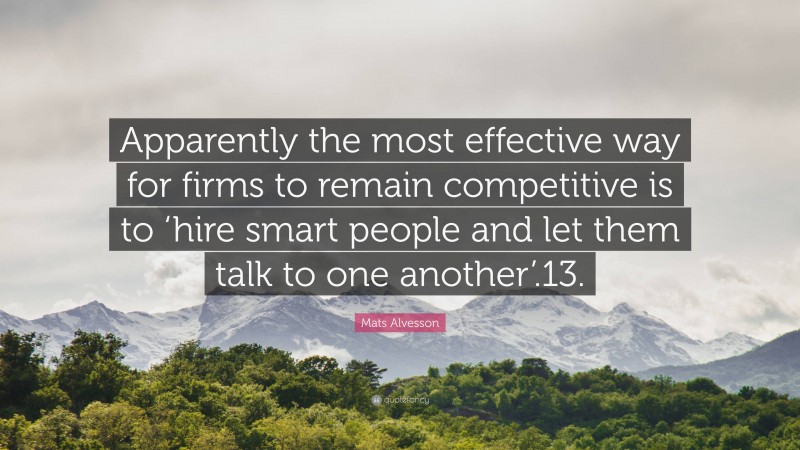 Mats Alvesson Quote: “Apparently the most effective way for firms to remain competitive is to ‘hire smart people and let them talk to one another’.13.”