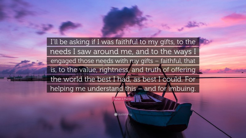 Parker J. Palmer Quote: “I’ll be asking if I was faithful to my gifts, to the needs I saw around me, and to the ways I engaged those needs with my gifts – faithful, that is, to the value, rightness, and truth of offering the world the best I had, as best I could. For helping me understand this – and for imbuing.”