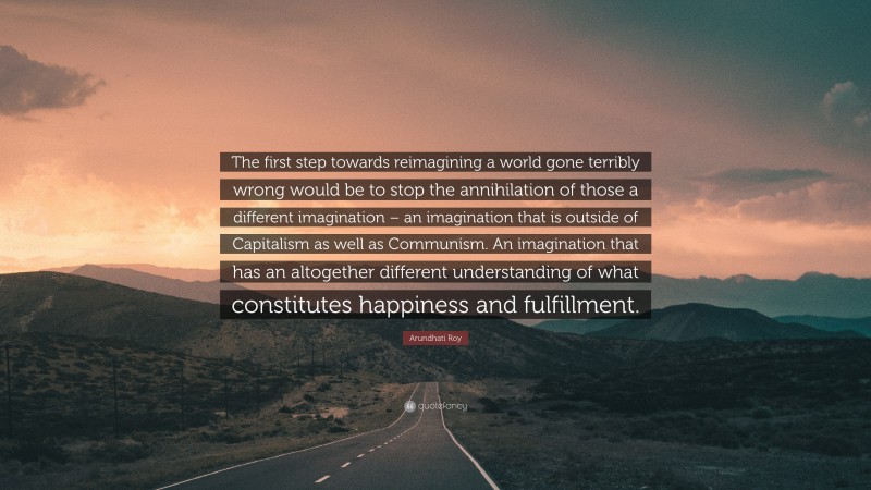 Arundhati Roy Quote: “The first step towards reimagining a world gone terribly wrong would be to stop the annihilation of those a different imagination – an imagination that is outside of Capitalism as well as Communism. An imagination that has an altogether different understanding of what constitutes happiness and fulfillment.”