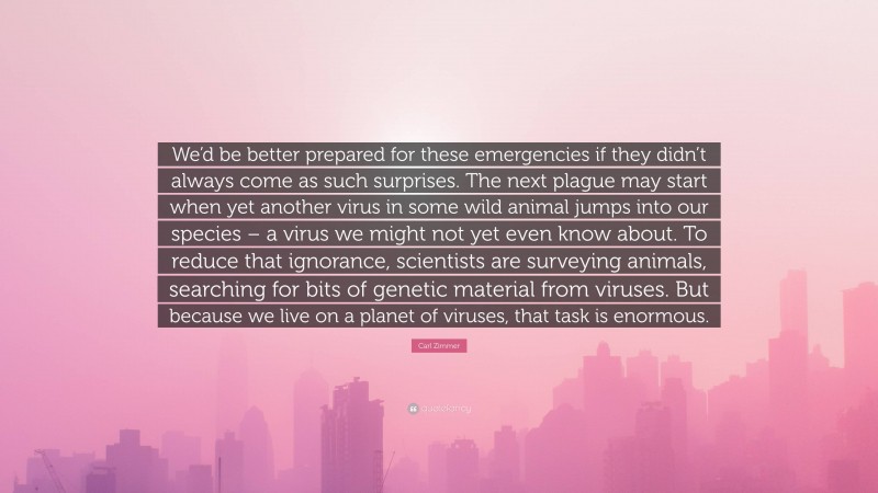 Carl Zimmer Quote: “We’d be better prepared for these emergencies if they didn’t always come as such surprises. The next plague may start when yet another virus in some wild animal jumps into our species – a virus we might not yet even know about. To reduce that ignorance, scientists are surveying animals, searching for bits of genetic material from viruses. But because we live on a planet of viruses, that task is enormous.”
