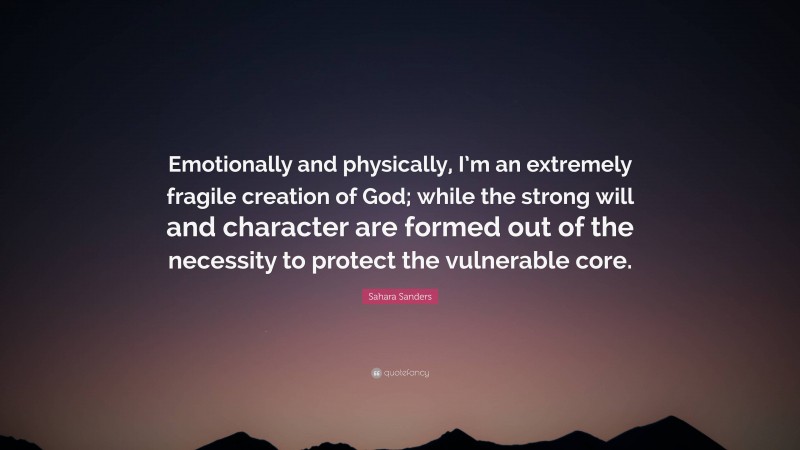 Sahara Sanders Quote: “Emotionally and physically, I’m an extremely fragile creation of God; while the strong will and character are formed out of the necessity to protect the vulnerable core.”