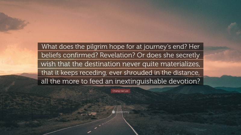Chang-rae Lee Quote: “What does the pilgrim hope for at journey’s end? Her beliefs confirmed? Revelation? Or does she secretly wish that the destination never quite materializes, that it keeps receding, ever shrouded in the distance, all the more to feed an inextinguishable devotion?”