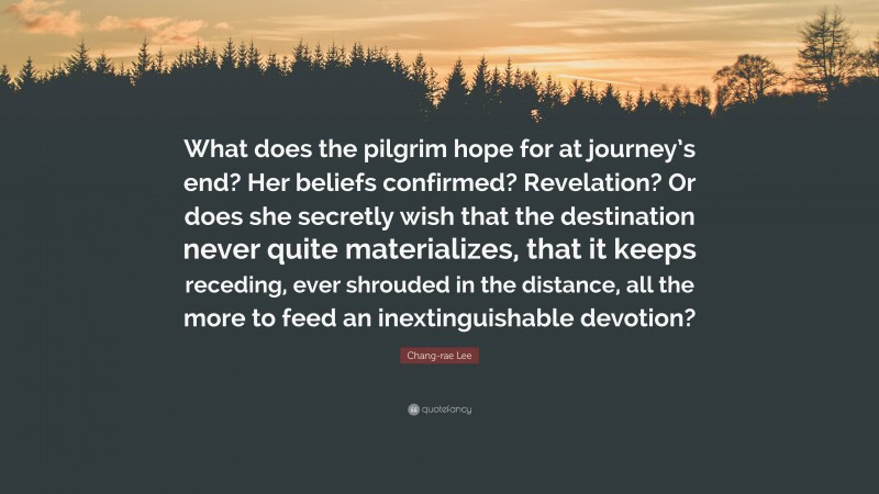 Chang-rae Lee Quote: “What does the pilgrim hope for at journey’s end? Her beliefs confirmed? Revelation? Or does she secretly wish that the destination never quite materializes, that it keeps receding, ever shrouded in the distance, all the more to feed an inextinguishable devotion?”