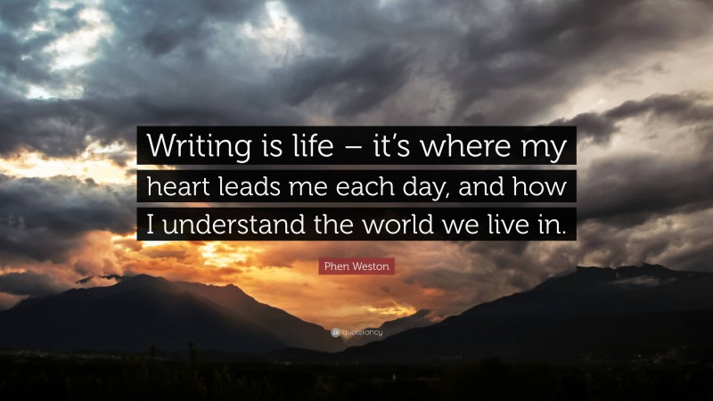 Phen Weston Quote: “Writing is life – it’s where my heart leads me each day, and how I understand the world we live in.”