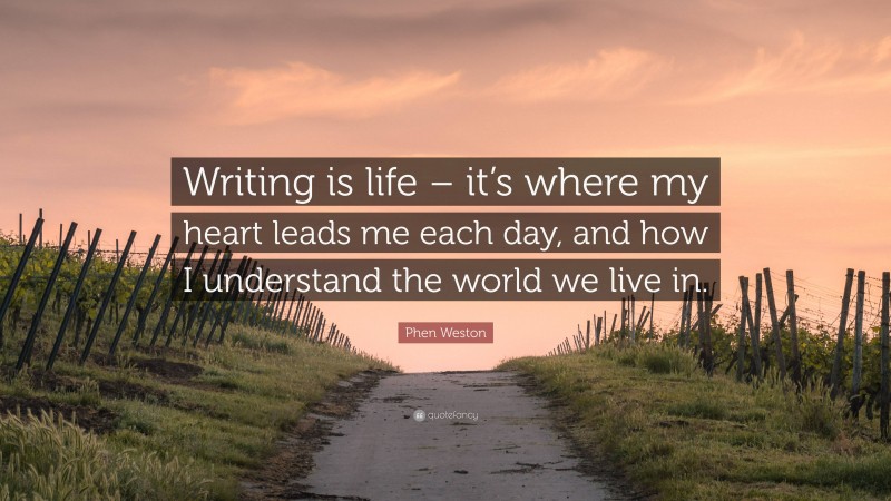 Phen Weston Quote: “Writing is life – it’s where my heart leads me each day, and how I understand the world we live in.”