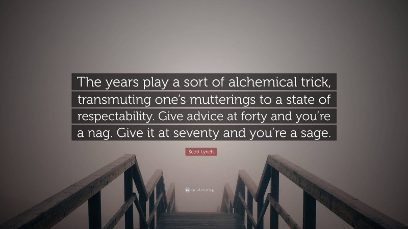 Scott Lynch Quote: “The years play a sort of alchemical trick, transmuting one’s mutterings to a state of respectability. Give advice at forty and you’re a nag. Give it at seventy and you’re a sage.”