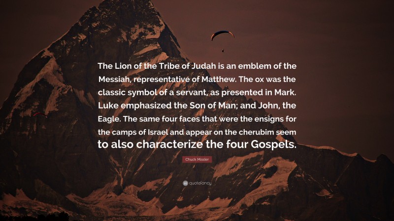 Chuck Missler Quote: “The Lion of the Tribe of Judah is an emblem of the Messiah, representative of Matthew. The ox was the classic symbol of a servant, as presented in Mark. Luke emphasized the Son of Man; and John, the Eagle. The same four faces that were the ensigns for the camps of Israel and appear on the cherubim seem to also characterize the four Gospels.”