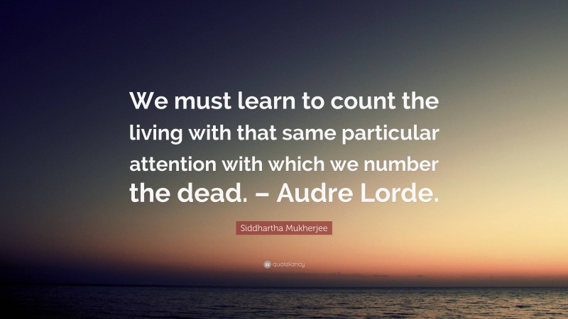 Siddhartha Mukherjee Quote: “We must learn to count the living with that same particular attention with which we number the dead. – Audre Lorde.”