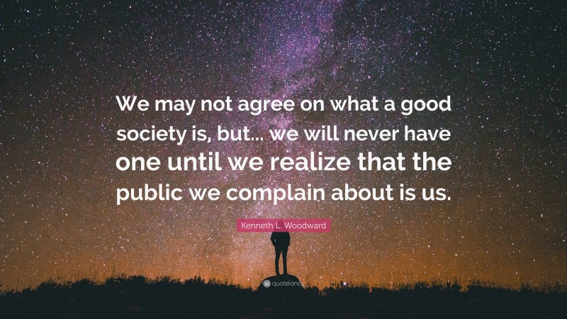 Kenneth L. Woodward Quote: “We may not agree on what a good society is, but... we will never have one until we realize that the public we complain about is us.”