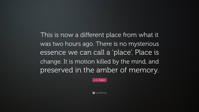 J. A. Baker Quote: “This is now a different place from what it was two hours ago. There is no mysterious essence we can call a ‘place’. Place is change. It is motion killed by the mind, and preserved in the amber of memory.”