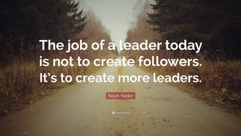 Ralph Nader Quote: “The job of a leader today is not to create followers. It’s to create more leaders.”