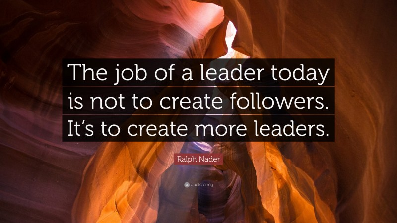 Ralph Nader Quote: “The job of a leader today is not to create followers. It’s to create more leaders.”