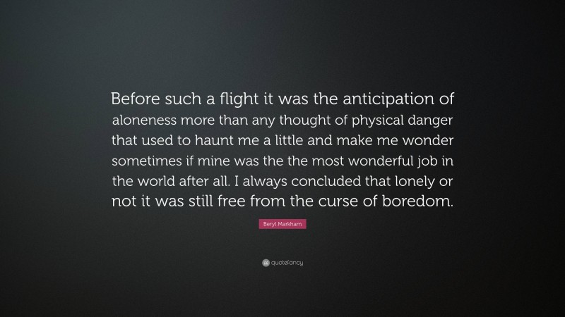 Beryl Markham Quote: “Before such a flight it was the anticipation of aloneness more than any thought of physical danger that used to haunt me a little and make me wonder sometimes if mine was the the most wonderful job in the world after all. I always concluded that lonely or not it was still free from the curse of boredom.”