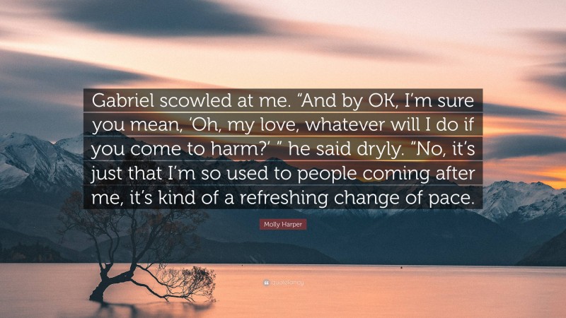 Molly Harper Quote: “Gabriel scowled at me. “And by OK, I’m sure you mean, ‘Oh, my love, whatever will I do if you come to harm?’ ” he said dryly. “No, it’s just that I’m so used to people coming after me, it’s kind of a refreshing change of pace.”