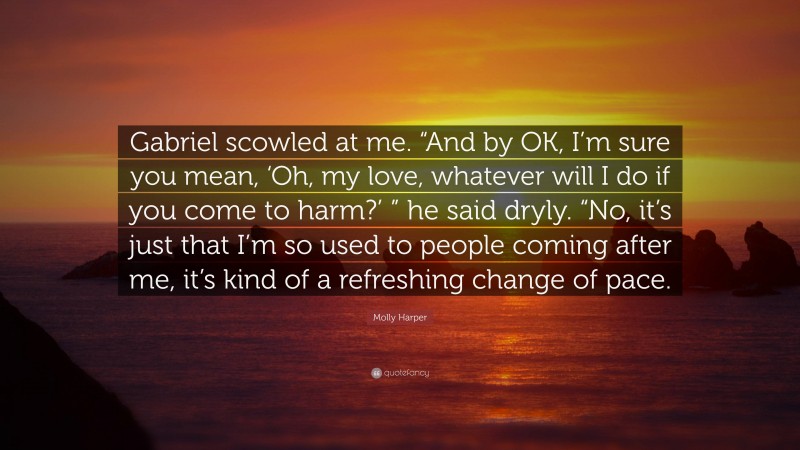 Molly Harper Quote: “Gabriel scowled at me. “And by OK, I’m sure you mean, ‘Oh, my love, whatever will I do if you come to harm?’ ” he said dryly. “No, it’s just that I’m so used to people coming after me, it’s kind of a refreshing change of pace.”