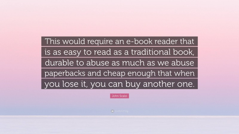 John Scalzi Quote: “This would require an e-book reader that is as easy to read as a traditional book, durable to abuse as much as we abuse paperbacks and cheap enough that when you lose it, you can buy another one.”