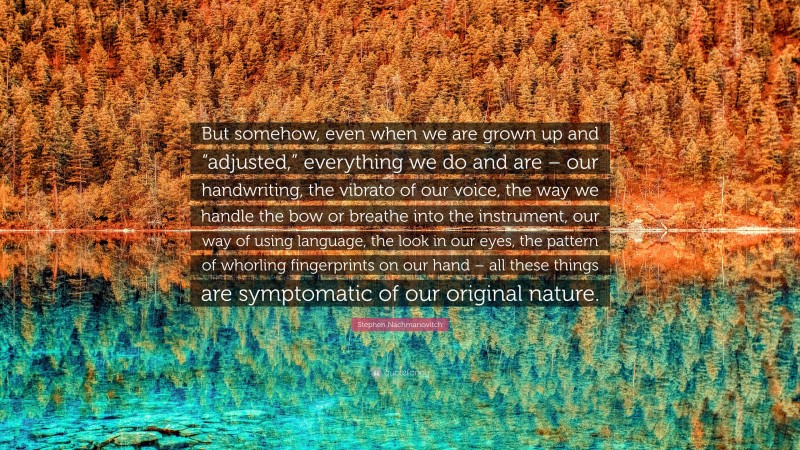 Stephen Nachmanovitch Quote: “But somehow, even when we are grown up and “adjusted,” everything we do and are – our handwriting, the vibrato of our voice, the way we handle the bow or breathe into the instrument, our way of using language, the look in our eyes, the pattern of whorling fingerprints on our hand – all these things are symptomatic of our original nature.”