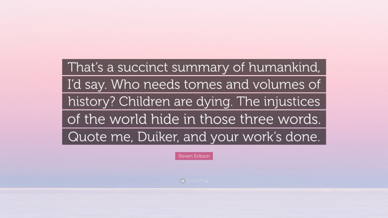 Steven Erikson Quote: “That’s a succinct summary of humankind, I’d say. Who needs tomes and volumes of history? Children are dying. The injustices of the world hide in those three words. Quote me, Duiker, and your work’s done.”