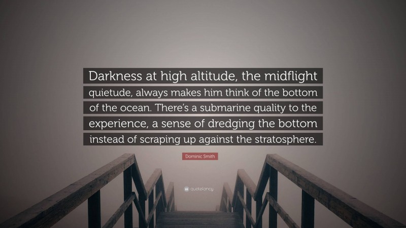 Dominic Smith Quote: “Darkness at high altitude, the midflight quietude, always makes him think of the bottom of the ocean. There’s a submarine quality to the experience, a sense of dredging the bottom instead of scraping up against the stratosphere.”