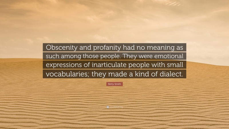 Betty Smith Quote: “Obscenity and profanity had no meaning as such among those people. They were emotional expressions of inarticulate people with small vocabularies; they made a kind of dialect.”