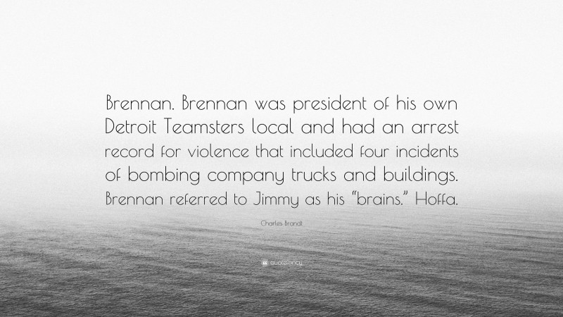 Charles Brandt Quote: “Brennan. Brennan was president of his own Detroit Teamsters local and had an arrest record for violence that included four incidents of bombing company trucks and buildings. Brennan referred to Jimmy as his “brains.” Hoffa.”