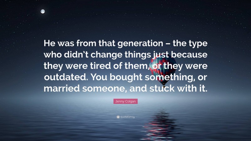 Jenny Colgan Quote: “He was from that generation – the type who didn’t change things just because they were tired of them, or they were outdated. You bought something, or married someone, and stuck with it.”