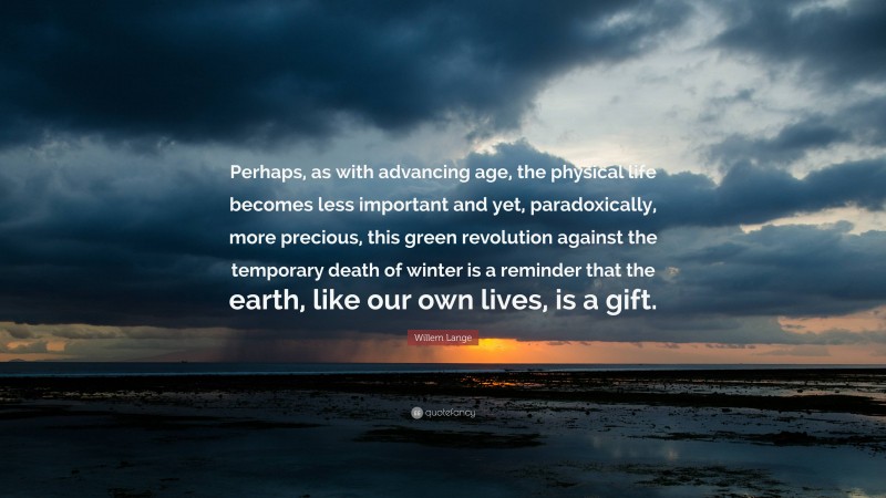 Willem Lange Quote: “Perhaps, as with advancing age, the physical life becomes less important and yet, paradoxically, more precious, this green revolution against the temporary death of winter is a reminder that the earth, like our own lives, is a gift.”