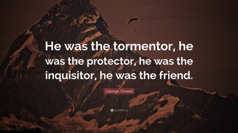 George Orwell Quote: “He was the tormentor, he was the protector, he was the inquisitor, he was the friend.”