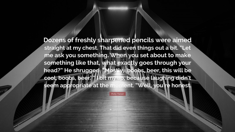 Molly Harper Quote: “Dozens of freshly sharpened pencils were aimed straight at my chest. That did even things out a bit. “Let me ask you something. When you set about to make something like that, what exactly goes through your head?” He shrugged. “Mostly, ‘boobs, beer, this will be cool, boobs, beer.’ ” I bit my lip, because laughing didn’t seem appropriate at the moment. “Well, you’re honest.”