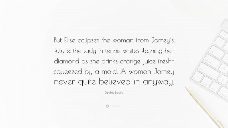 Jardine Libaire Quote: “But Elise eclipses the woman from Jamey’s future, the lady in tennis whites flashing her diamond as she drinks orange juice fresh-squeezed by a maid. A woman Jamey never quite believed in anyway.”