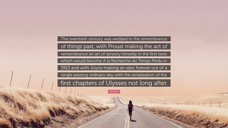 Ali Smith Quote: “The twentieth century was wedded to the remembrance of things past, with Proust making the act of remembrance an art of sensory timeslip in the first texts which would become A la Recherche du Temps Perdu in 1913 and with Joyce making an epic forever out of a single passing ordinary day with the serialization of the first chapters of Ulysses not long after.”