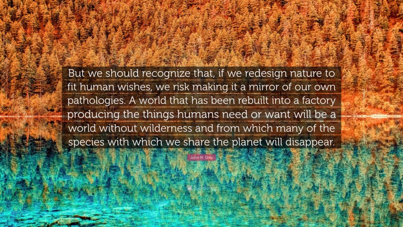John N. Gray Quote: “But we should recognize that, if we redesign nature to fit human wishes, we risk making it a mirror of our own pathologies. A world that has been rebuilt into a factory producing the things humans need or want will be a world without wilderness and from which many of the species with which we share the planet will disappear.”