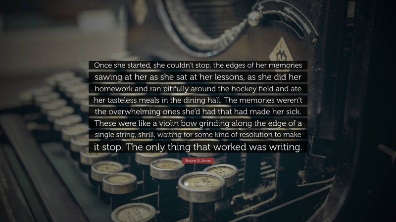 Simone St. James Quote: “Once she started, she couldn’t stop, the edges of her memories sawing at her as she sat at her lessons, as she did her homework and ran pitifully around the hockey field and ate her tasteless meals in the dining hall. The memories weren’t the overwhelming ones she’d had that had made her sick. These were like a violin bow grinding along the edge of a single string, shrill, waiting for some kind of resolution to make it stop. The only thing that worked was writing.”