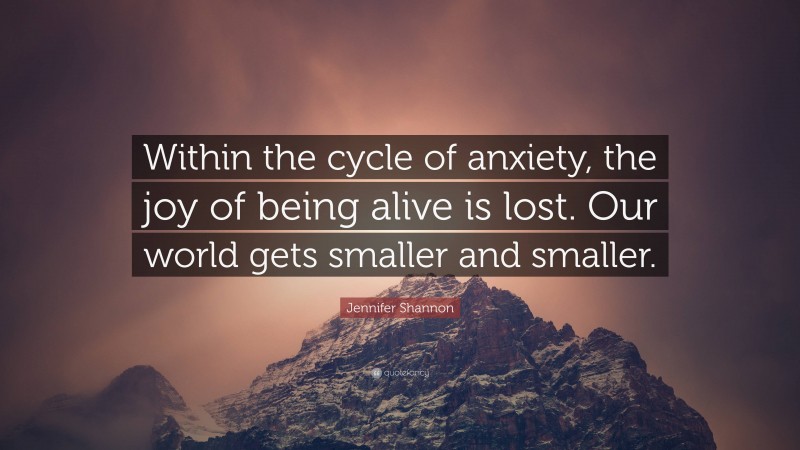 Jennifer Shannon Quote: “Within the cycle of anxiety, the joy of being alive is lost. Our world gets smaller and smaller.”