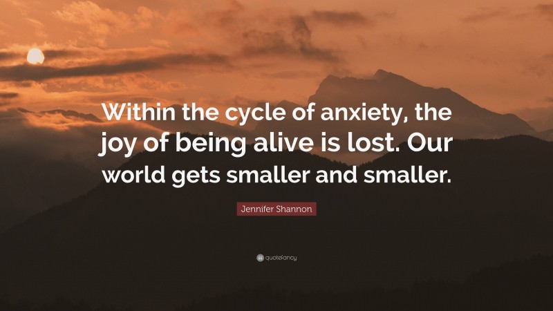 Jennifer Shannon Quote: “Within the cycle of anxiety, the joy of being alive is lost. Our world gets smaller and smaller.”