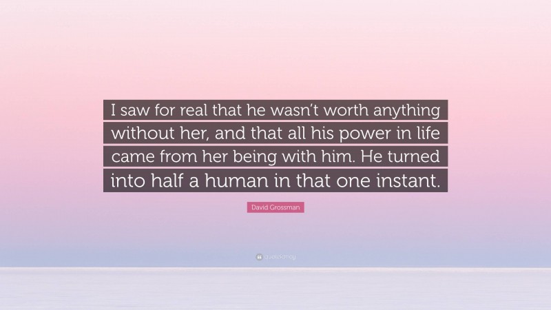 David Grossman Quote: “I saw for real that he wasn’t worth anything without her, and that all his power in life came from her being with him. He turned into half a human in that one instant.”