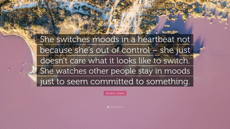 Jardine Libaire Quote: “She switches moods in a heartbeat not because she’s out of control – she just doesn’t care what it looks like to switch. She watches other people stay in moods just to seem committed to something.”