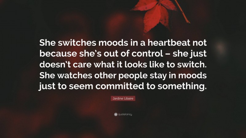 Jardine Libaire Quote: “She switches moods in a heartbeat not because she’s out of control – she just doesn’t care what it looks like to switch. She watches other people stay in moods just to seem committed to something.”